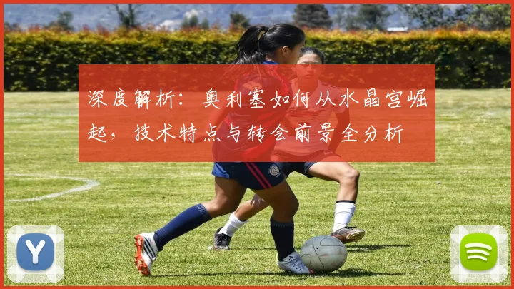深度解析：奥利塞如何从水晶宫崛起，技术特点与转会前景全分析