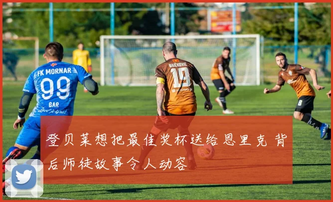 登贝莱想把最佳奖杯送给恩里克 背后师徒故事令人动容
