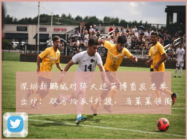 深圳新鹏城对阵大连英博首发名单出炉：双方均派4外援，马莱莱领衔出战