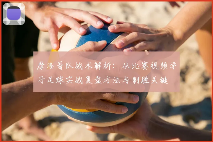 摩洛哥队战术解析：从比赛视频学习足球实战复盘方法与制胜关键