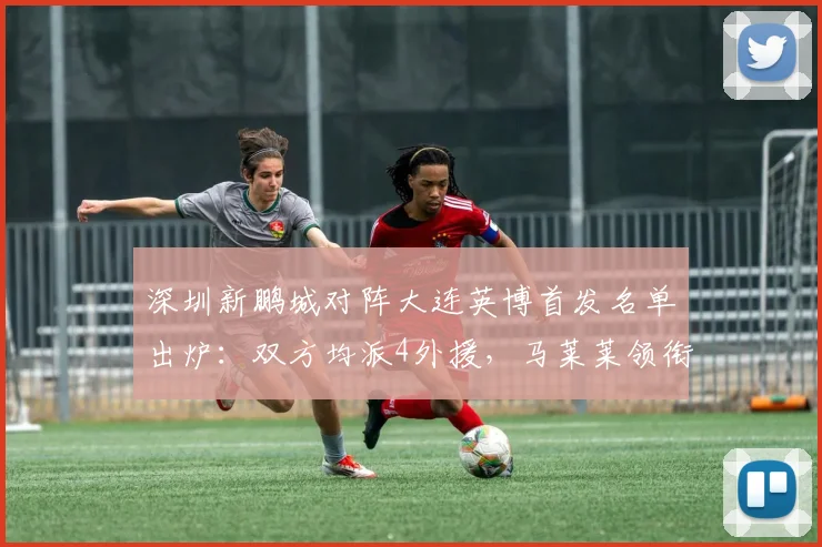 深圳新鹏城对阵大连英博首发名单出炉：双方均派4外援，马莱莱领衔出战