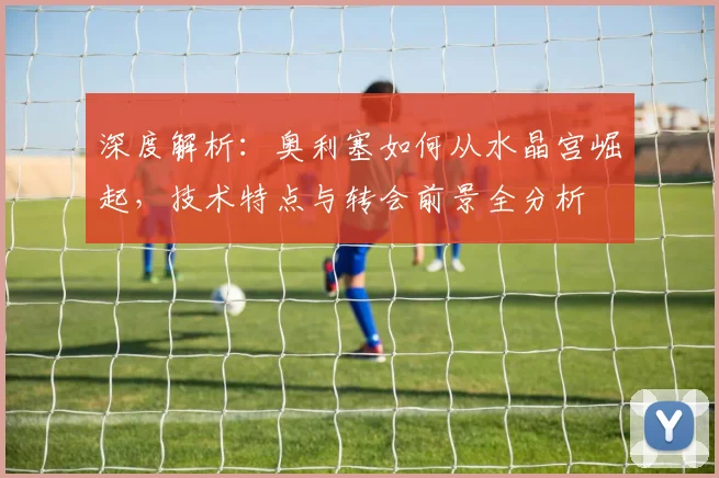 深度解析:奥利塞如何从水晶宫崛起,技术特点与转会前景全分析