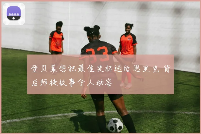 登贝莱想把最佳奖杯送给恩里克 背后师徒故事令人动容