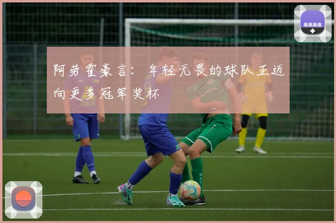 阿劳霍豪言：年轻无畏的球队正迈向更多冠军奖杯
