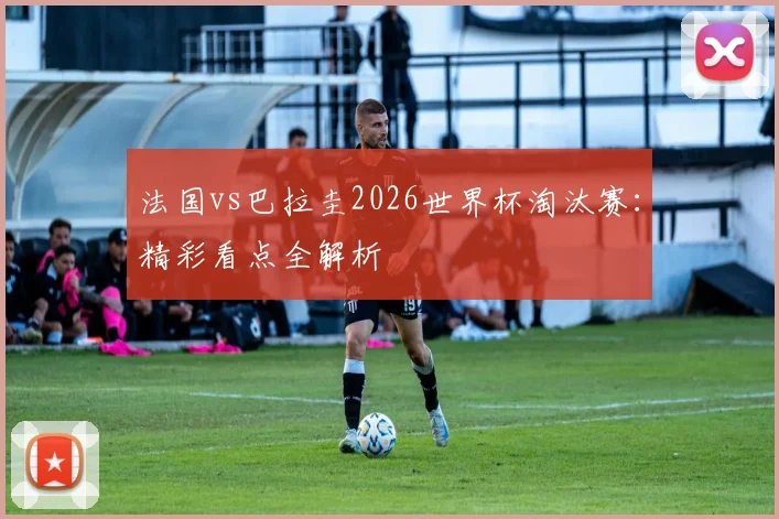 法国vs巴拉圭2026世界杯淘汰赛：精彩看点全解析