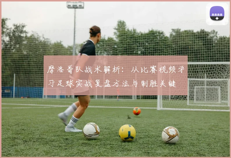 摩洛哥队战术解析：从比赛视频学习足球实战复盘方法与制胜关键